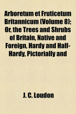 Cover of Arboretum Et Fruticetum Britannicum (Volume 8); Or, the Trees and Shrubs of Britain, Native and Foreign, Hardy and Half-Hardy, Pictorially and