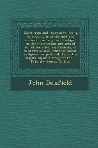 Cover of Mysticism and Its Results; Being an Inquiry Into the Uses and Abuses of Secrecy, as Developed in the Instruction and Acts of Secret Societies, Associations, or Confraternities, Whether Social, Religious, or Political, from the Beginning of History to the