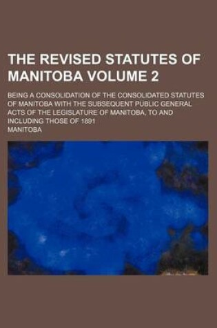 Cover of The Revised Statutes of Manitoba Volume 2; Being a Consolidation of the Consolidated Statutes of Manitoba with the Subsequent Public General Acts of the Legislature of Manitoba, to and Including Those of 1891