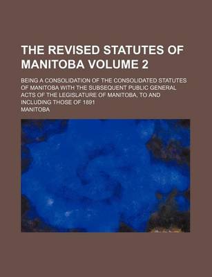 Book cover for The Revised Statutes of Manitoba Volume 2; Being a Consolidation of the Consolidated Statutes of Manitoba with the Subsequent Public General Acts of the Legislature of Manitoba, to and Including Those of 1891