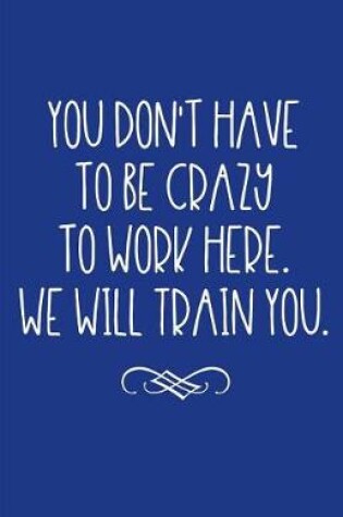 Cover of You Don't Have to Be Crazy to Work Here. We Will Train You.