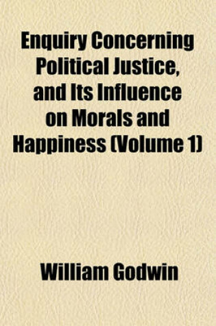 Cover of Enquiry Concerning Political Justice, and Its Influence on Morals and Happiness Volume 1; By William Godwin