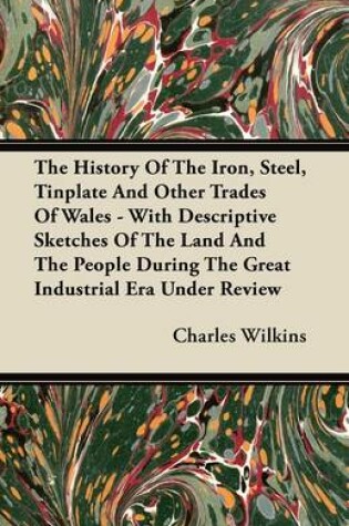 Cover of The History Of The Iron, Steel, Tinplate And Other Trades Of Wales - With Descriptive Sketches Of The Land And The People During The Great Industrial Era Under Review