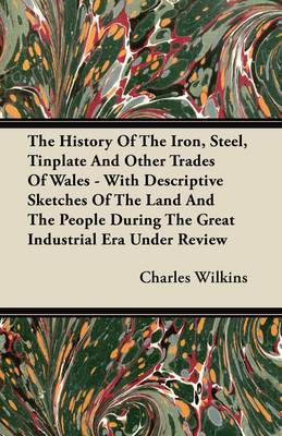 Book cover for The History Of The Iron, Steel, Tinplate And Other Trades Of Wales - With Descriptive Sketches Of The Land And The People During The Great Industrial Era Under Review