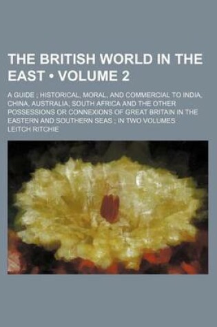 Cover of The British World in the East (Volume 2); A Guide Historical, Moral, and Commercial to India, China, Australia, South Africa and the Other Possessions or Connexions of Great Britain in the Eastern and Southern Seas in Two Volumes