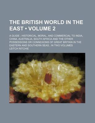 Book cover for The British World in the East (Volume 2); A Guide Historical, Moral, and Commercial to India, China, Australia, South Africa and the Other Possessions or Connexions of Great Britain in the Eastern and Southern Seas in Two Volumes