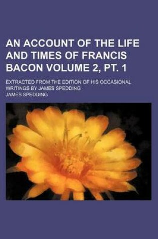 Cover of An Account of the Life and Times of Francis Bacon Volume 2, PT. 1; Extracted from the Edition of His Occasional Writings by James Spedding