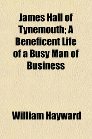 Cover of James Hall of Tynemouth (Volume 1); A Beneficent Life of a Busy Man of Business