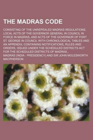 Cover of The Madras Code; Consisting of the Unrepealed Madras Regulations, Local Acts of the Governor General in Council in Force in Madras, and Acts of the Governor of Fort St. George in Council with Chronological Tables and an Appendix, Containing Notifications, Rule