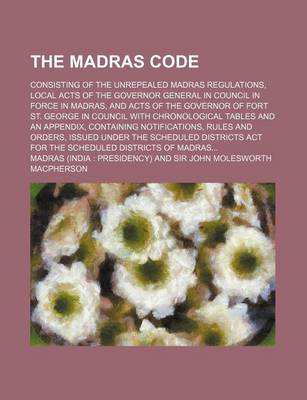 Book cover for The Madras Code; Consisting of the Unrepealed Madras Regulations, Local Acts of the Governor General in Council in Force in Madras, and Acts of the Governor of Fort St. George in Council with Chronological Tables and an Appendix, Containing Notifications, Rule