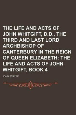 Cover of The Life and Acts of John Whitgift, D.D., the Third and Last Lord Archbishop of Canterbury in the Reign of Queen Elizabeth; The Life and Acts of John Whitgift, Book 4
