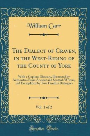 Cover of The Dialect of Craven, in the West-Riding of the County of York, Vol. 1 of 2: With a Copious Glossary, Illustrated by Authorities From Ancient and Scottish Writers, and Exemplified by Two Familiar Dialogues (Classic Reprint)