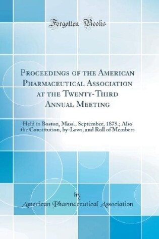 Cover of Proceedings of the American Pharmaceutical Association at the Twenty-Third Annual Meeting: Held in Boston, Mass., September, 1875.; Also the Constitution, by-Laws, and Roll of Members (Classic Reprint)