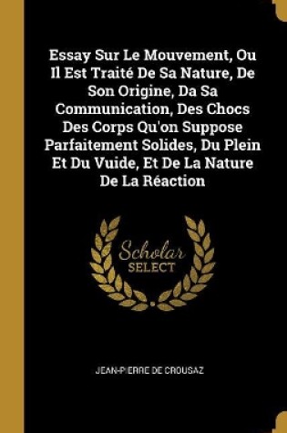 Cover of Essay Sur Le Mouvement, Ou Il Est Trait� De Sa Nature, De Son Origine, Da Sa Communication, Des Chocs Des Corps Qu'on Suppose Parfaitement Solides, Du Plein Et Du Vuide, Et De La Nature De La R�action