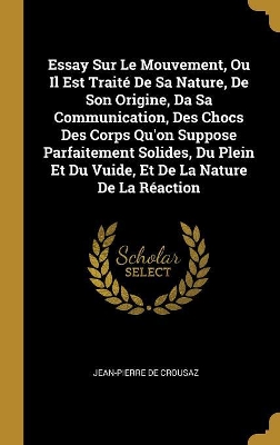 Book cover for Essay Sur Le Mouvement, Ou Il Est Trait� De Sa Nature, De Son Origine, Da Sa Communication, Des Chocs Des Corps Qu'on Suppose Parfaitement Solides, Du Plein Et Du Vuide, Et De La Nature De La R�action