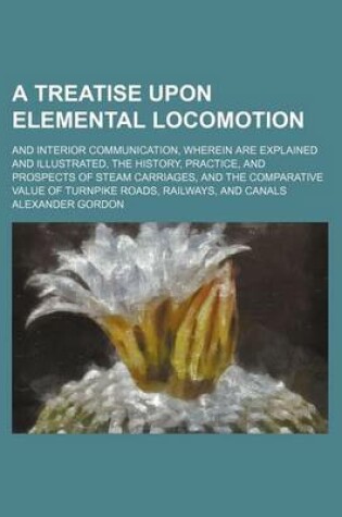 Cover of A Treatise Upon Elemental Locomotion; And Interior Communication, Wherein Are Explained and Illustrated, the History, Practice, and Prospects of Ste