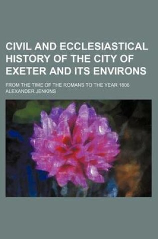 Cover of Civil and Ecclesiastical History of the City of Exeter and Its Environs; From the Time of the Romans to the Year 1806