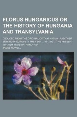 Cover of Florus Hungaricus or the History of Hungaria and Transylvania; Deduced from the Original of That Nation, and Their Setling in Europe in the Year ... 461, to ... the Present Turkish Invasion, Anno 1664