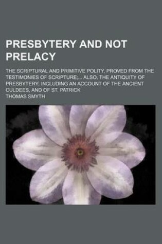 Cover of Presbytery and Not Prelacy; The Scriptural and Primitive Polity, Proved from the Testimonies of Scripture Also, the Antiquity of Presbytery Including an Account of the Ancient Culdees, and of St. Patrick
