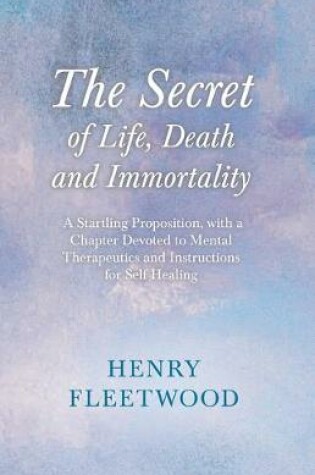 Cover of The Secret of Life, Death and Immortality - A Startling Proposition, with a Chapter Devoted to Mental Therapeutics and Instructions for Self Healing