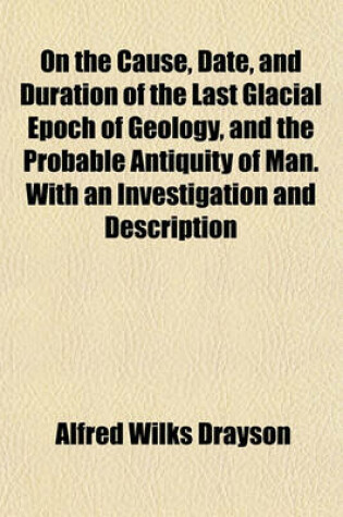 Cover of On the Cause, Date, and Duration of the Last Glacial Epoch of Geology, and the Probable Antiquity of Man. with an Investigation and Description