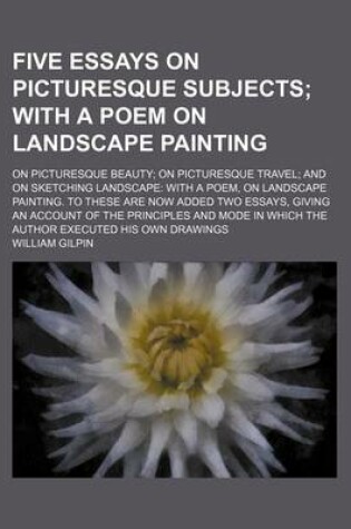 Cover of Five Essays on Picturesque Subjects; With a Poem on Landscape Painting. on Picturesque Beauty on Picturesque Travel and on Sketching Landscape with a Poem, on Landscape Painting. to These Are Now Added Two Essays, Giving an Account of the Principles and M