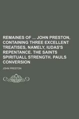 Cover of Remaines of John Preston, Containing Three Excellent Treatises, Namely, Iudas's Repentance. the Saints Spirituall Strength. Pauls Conversion