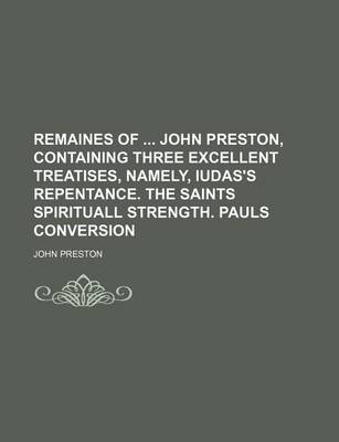 Book cover for Remaines of John Preston, Containing Three Excellent Treatises, Namely, Iudas's Repentance. the Saints Spirituall Strength. Pauls Conversion