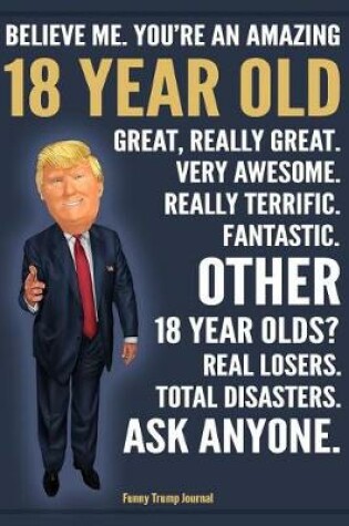 Cover of Funny Trump Journal - Believe Me. You're An Amazing 18 Year Old Other 18 Year Olds Total Disasters. Ask Anyone.