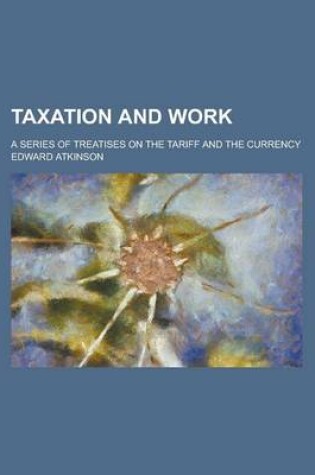 Cover of Taxation and Work; A Series of Treatises on the Tariff and the Currency