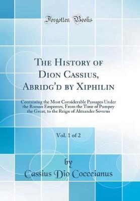 Book cover for The History of Dion Cassius, Abridg'd by Xiphilin, Vol. 1 of 2: Containing the Most Considerable Passages Under the Roman Emperors, From the Time of Pompey the Great, to the Reign of Alexander Severus (Classic Reprint)