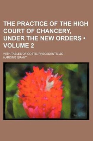 Cover of The Practice of the High Court of Chancery, Under the New Orders (Volume 2); With Tables of Costs, Precedents, &C