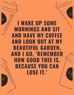 Book cover for I wake up some mornings and sit and have my coffee and look out at my beautiful garden and i go 'remember how good this is because you can lose it'