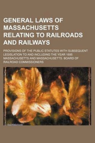 Cover of General Laws of Massachusetts Relating to Railroads and Railways; Provisions of the Public Statutes with Subsequent Legislation to and Including the Year 1895