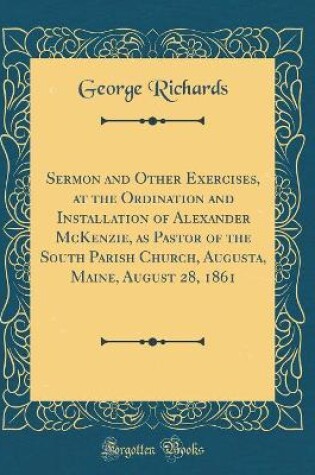 Cover of Sermon and Other Exercises, at the Ordination and Installation of Alexander McKenzie, as Pastor of the South Parish Church, Augusta, Maine, August 28, 1861 (Classic Reprint)