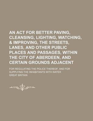 Book cover for An ACT for Better Paving, Cleansing, Lighting, Watching, & Improving, the Streets, Lanes, and Other Public Places and Passages, Within the City of Aberdeen, and Certain Grounds Adjacent; For Regulating the Police Thereof, and for Supplying the Inhabitants wit