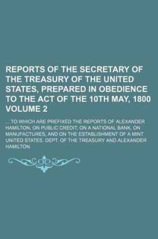 Cover of Reports of the Secretary of the Treasury of the United States, Prepared in Obedience to the Act of the 10th May, 1800 Volume 2; To Which Are Prefixed the Reports of Alexander Hamilton, on Public Credit, on a National Bank, on Manufactures, and on the Es