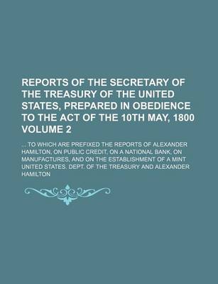 Book cover for Reports of the Secretary of the Treasury of the United States, Prepared in Obedience to the Act of the 10th May, 1800 Volume 2; To Which Are Prefixed the Reports of Alexander Hamilton, on Public Credit, on a National Bank, on Manufactures, and on the Es