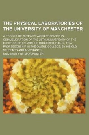 Cover of The Physical Laboratories of the University of Manchester; A Record of 25 Years' Work Prepared in Commemoration of the 25th Anniversary of the Election of Dr. Arthur Schuster, F. R. S., to a Professorship in the Owens College, by His Old Students and Assi