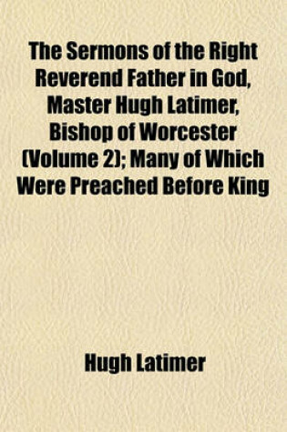 Cover of The Sermons of the Right Reverend Father in God, Master Hugh Latimer, Bishop of Worcester (Volume 2); Many of Which Were Preached Before King