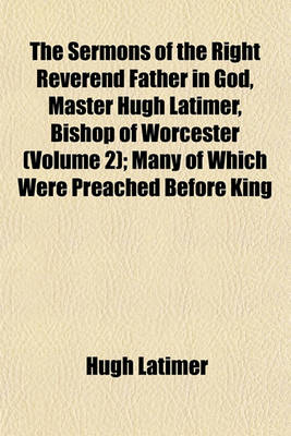 Book cover for The Sermons of the Right Reverend Father in God, Master Hugh Latimer, Bishop of Worcester (Volume 2); Many of Which Were Preached Before King