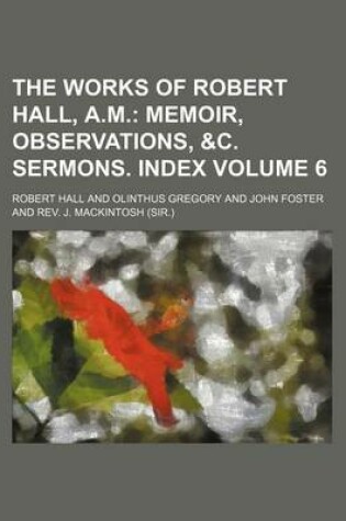 Cover of The Works of Robert Hall, A.M. Volume 6; Memoir, Observations, &C. Sermons. Index