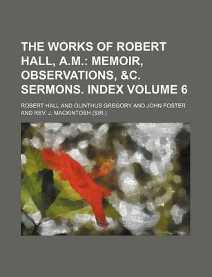 Book cover for The Works of Robert Hall, A.M. Volume 6; Memoir, Observations, &C. Sermons. Index