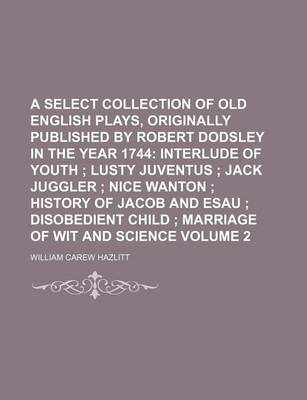 Book cover for A Select Collection of Old English Plays, Originally Published by Robert Dodsley in the Year 1744; Interlude of Youth Lusty Juventus Jack Juggler Nice Wanton History of Jacob and Esau Disobedient Child Marriage of Wit and Volume 2