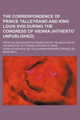 Cover of The Correspondence of Prince Talleyrand and King Louis XVIII During the Congress of Vienna (Hitherto Unpublished); From the Manuscripts Preserved in the Archives of the Ministry of Foreign Affairs at Paris