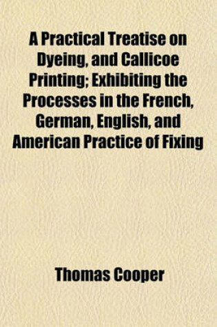 Cover of A Practical Treatise on Dyeing, and Callicoe Printing; Exhibiting the Processes in the French, German, English, and American Practice of Fixing