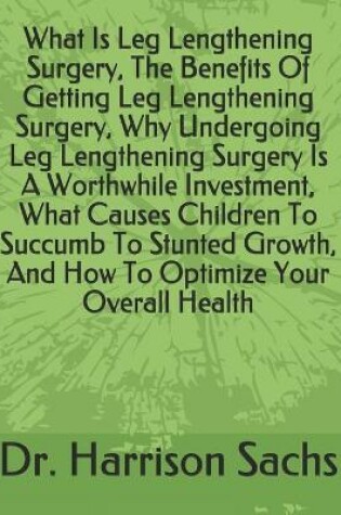 Cover of What Is Leg Lengthening Surgery, The Benefits Of Getting Leg Lengthening Surgery, Why Undergoing Leg Lengthening Surgery Is A Worthwhile Investment, What Causes Children To Succumb To Stunted Growth, And How To Optimize Your Overall Health