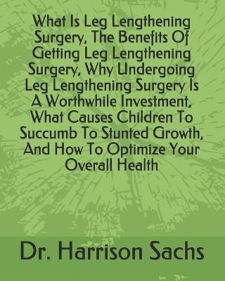 Book cover for What Is Leg Lengthening Surgery, The Benefits Of Getting Leg Lengthening Surgery, Why Undergoing Leg Lengthening Surgery Is A Worthwhile Investment, What Causes Children To Succumb To Stunted Growth, And How To Optimize Your Overall Health