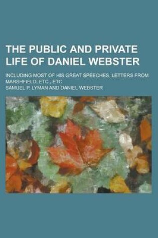 Cover of The Public and Private Life of Daniel Webster; Including Most of His Great Speeches, Letters from Marshfield, Etc., Etc