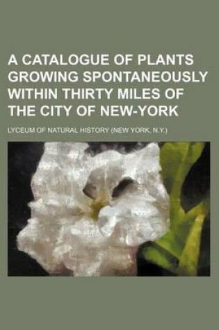 Cover of A Catalogue of Plants Growing Spontaneously Within Thirty Miles of the City of New-York